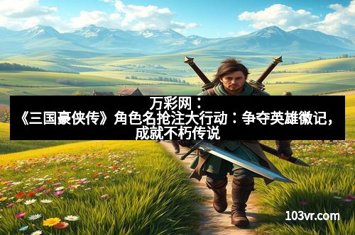 万彩网：《三国豪侠传》角色名抢注大行动：争夺英雄徽记，成就不朽传说